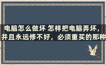 电脑怎么做坏 怎样把电脑弄坏，并且永远修不好，必须重买的那种方法，谢了